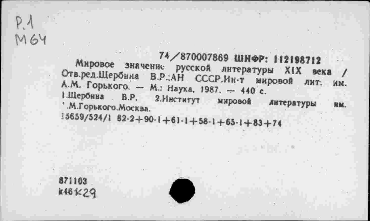 ﻿М6Ч
74/870007869 ШИФР: 112198712
Мировое значение русской литературы XIX века / Отв.ред.Щербина В.Р.;АН СССР.Ин-т мировой лит. им. А.М. Горького. — М.: Наука, 1987. — 440 с.
I.Щербина	В.Р.	2.Институт	мировой литературы им.
’ .М.Горького.Москва.
56659/524/1 82-2+ 90-1+61-1+ 58 1+65-1+ 83 + 74
871103 к46к2Я